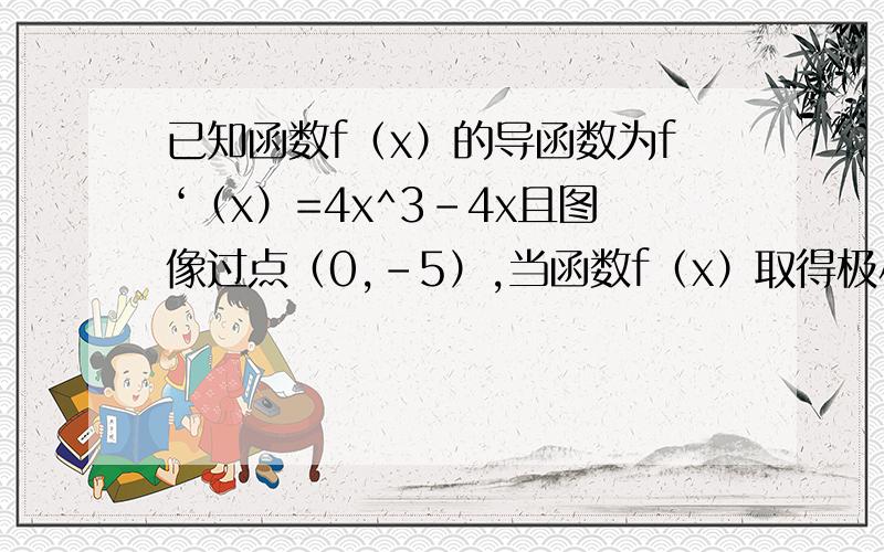 已知函数f（x）的导函数为f‘（x）=4x^3-4x且图像过点（0,-5）,当函数f（x）取得极小值-6时,x的值应为?