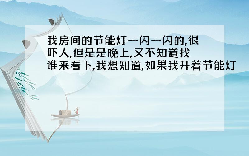 我房间的节能灯一闪一闪的,很吓人,但是是晚上,又不知道找谁来看下,我想知道,如果我开着节能灯