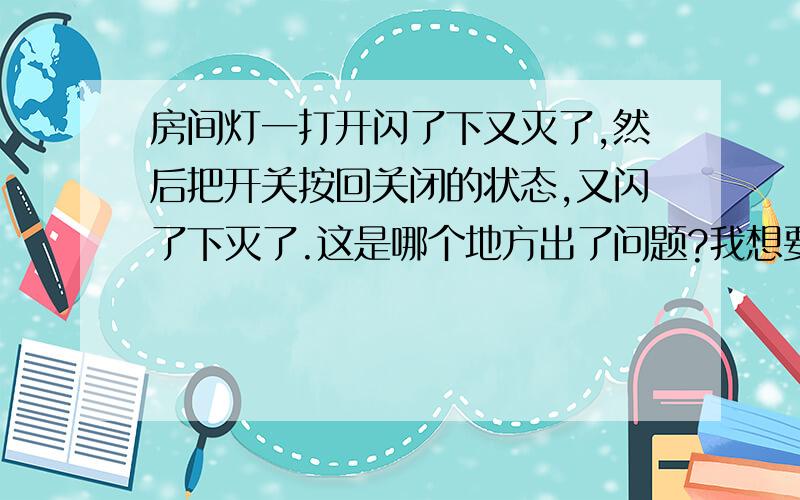 房间灯一打开闪了下又灭了,然后把开关按回关闭的状态,又闪了下灭了.这是哪个地方出了问题?我想要是小问题自己就能弄好,就是