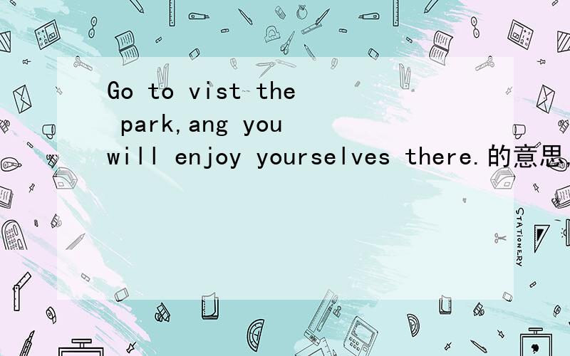 Go to vist the park,ang you will enjoy yourselves there.的意思,