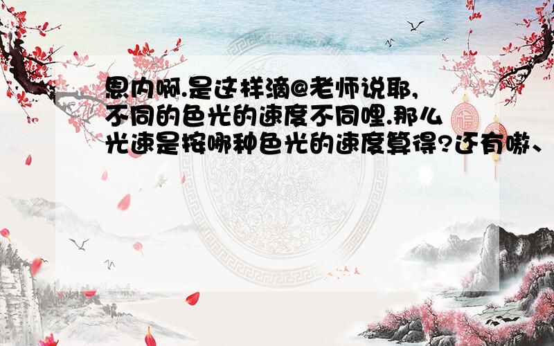 恩内啊.是这样滴@老师说耶,不同的色光的速度不同哩.那么光速是按哪种色光的速度算得?还有嗷、色光中是紫色的最慢呗.红色的