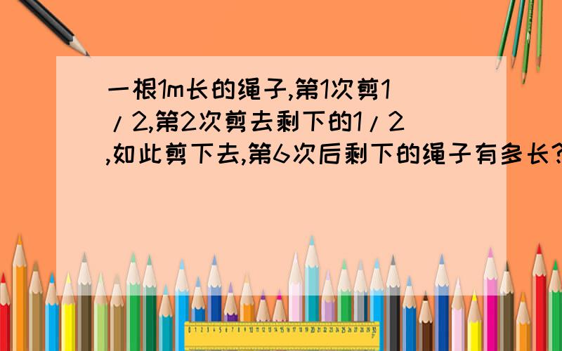 一根1m长的绳子,第1次剪1/2,第2次剪去剩下的1/2,如此剪下去,第6次后剩下的绳子有多长?