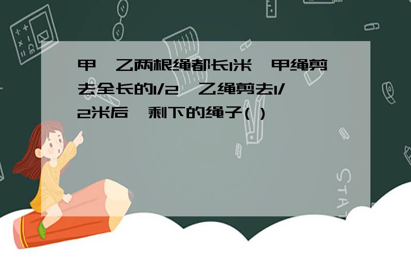 甲,乙两根绳都长1米,甲绳剪去全长的1/2,乙绳剪去1/2米后,剩下的绳子( )