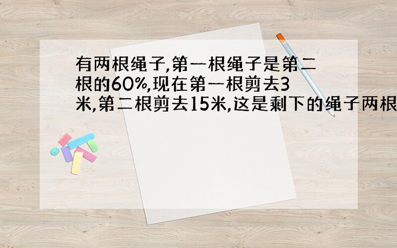 有两根绳子,第一根绳子是第二根的60%,现在第一根剪去3米,第二根剪去15米,这是剩下的绳子两根相等