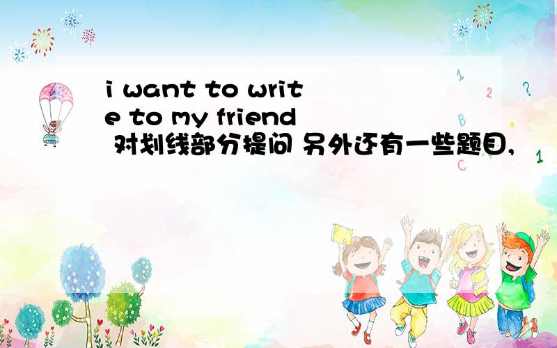 i want to write to my friend 对划线部分提问 另外还有一些题目,