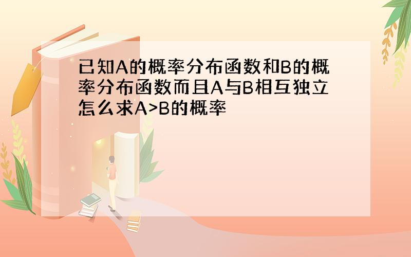 已知A的概率分布函数和B的概率分布函数而且A与B相互独立怎么求A>B的概率