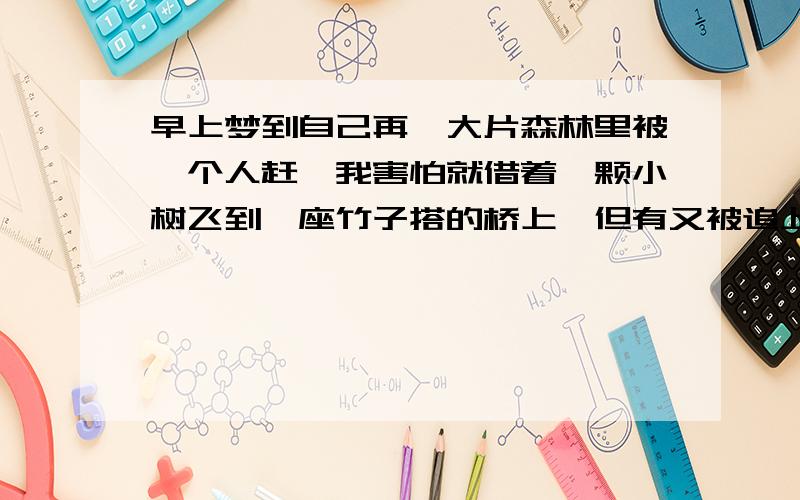 早上梦到自己再一大片森林里被一个人赶,我害怕就借着一颗小树飞到一座竹子搭的桥上,但有又被追上了,我想跳下去可是准备跳的时