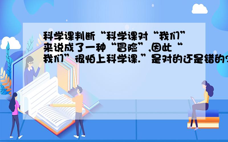 科学课判断“科学课对“我们”来说成了一种“冒险”,因此“我们”很怕上科学课.”是对的还是错的?