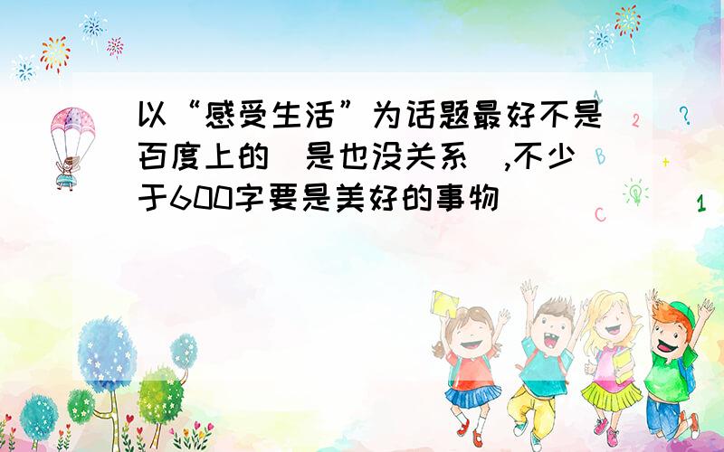 以“感受生活”为话题最好不是百度上的（是也没关系）,不少于600字要是美好的事物