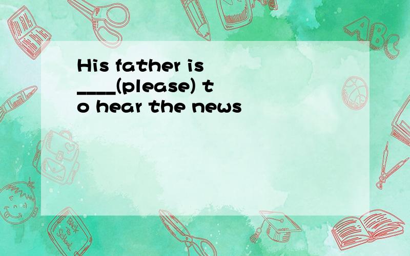 His father is ____(please) to hear the news