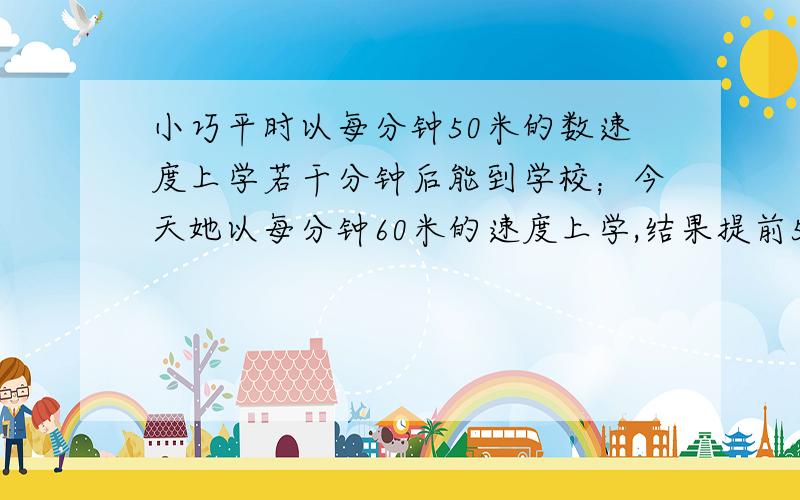 小巧平时以每分钟50米的数速度上学若干分钟后能到学校；今天她以每分钟60米的速度上学,结果提前5分钟到校,小巧平时上学需