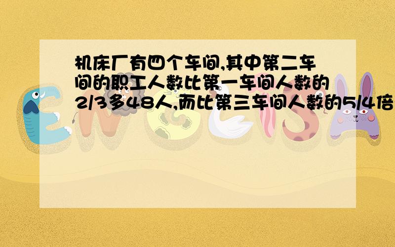 机床厂有四个车间,其中第二车间的职工人数比第一车间人数的2/3多48人,而比第三车间人数的5/4倍少15人,且已知第一车