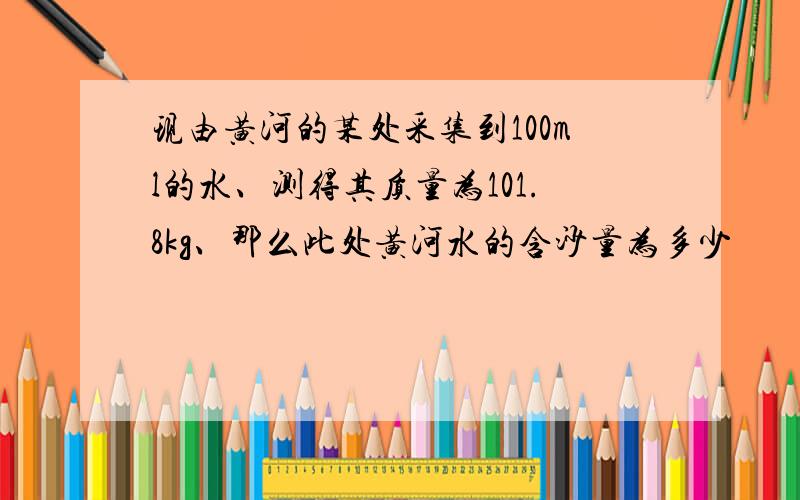 现由黄河的某处采集到100ml的水、测得其质量为101.8kg、那么此处黄河水的含沙量为多少