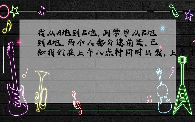 我从A地到B地,同学甲从B地到A地,两个人都匀速前进,已知我们在上午八点钟同时出发,上午十点时,我们相距36千米,两个小