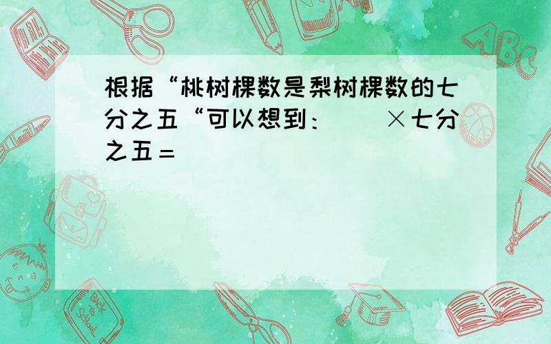 根据“桃树棵数是梨树棵数的七分之五“可以想到：（）×七分之五＝（)