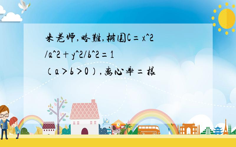 来老师,略难,椭圆C=x^2/a^2+y^2/b^2=1（a＞b＞0）,离心率=根