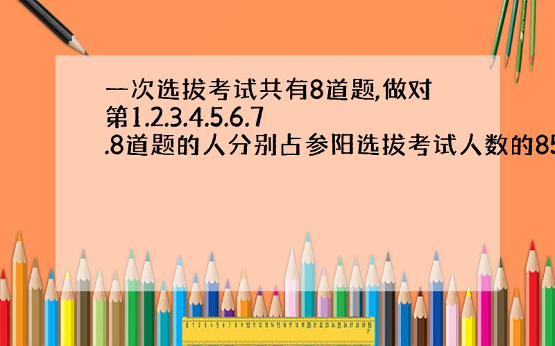 一次选拔考试共有8道题,做对第1.2.3.4.5.6.7.8道题的人分别占参阳选拔考试人数的85%