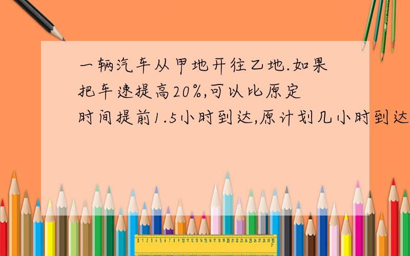 一辆汽车从甲地开往乙地.如果把车速提高20%,可以比原定时间提前1.5小时到达,原计划几小时到达?