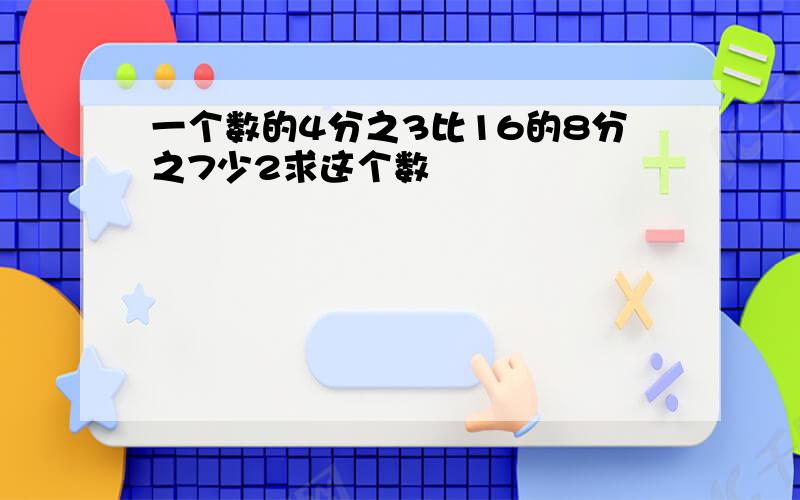 一个数的4分之3比16的8分之7少2求这个数