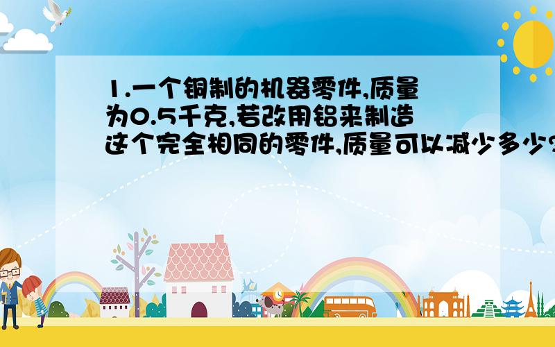 1.一个铜制的机器零件,质量为0.5千克,若改用铝来制造这个完全相同的零件,质量可以减少多少?(ρ铜=8.9*10^3千