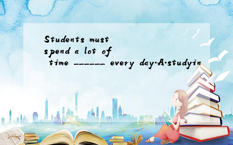 Students must spend a lot of time ______ every day.A.studyin