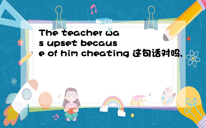 The teacher was upset because of him cheating 这句话对吗,