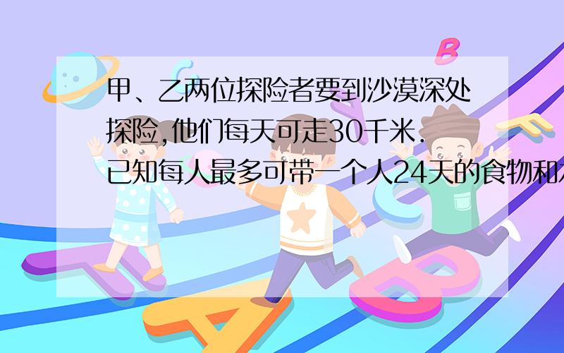 甲、乙两位探险者要到沙漠深处探险,他们每天可走30千米．已知每人最多可带一个人24天的食物和水,如果允许将部分食物存放在