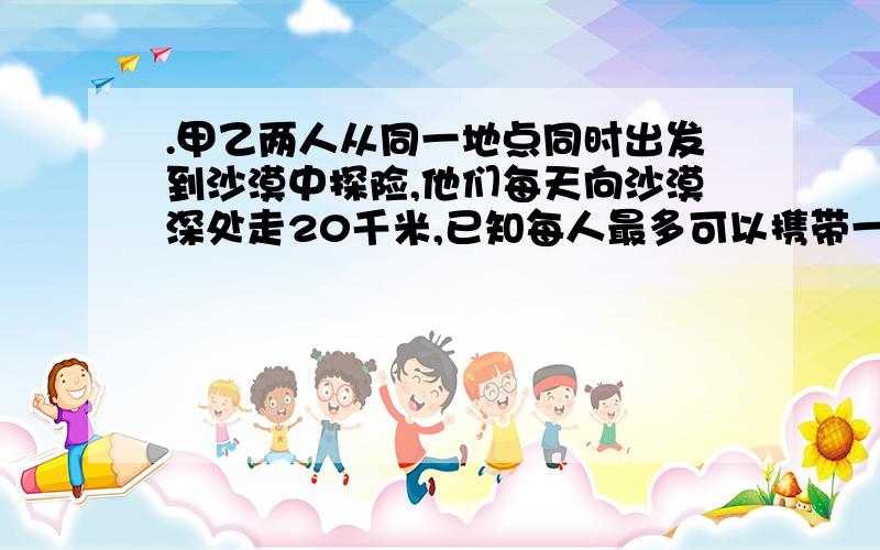 .甲乙两人从同一地点同时出发到沙漠中探险,他们每天向沙漠深处走20千米,已知每人最多可以携带一个人24天的食物和水.如果