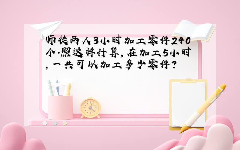 师徒两人3小时加工零件240个.照这样计算,在加工5小时,一共可以加工多少零件?