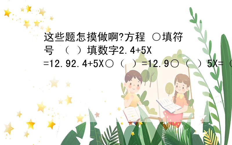 这些题怎摸做啊?方程 ○填符号 （ ）填数字2.4+5X=12.92.4+5X○（ ）=12.9○（ ）5X=（ ）X=