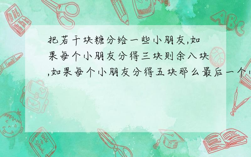 把若干块糖分给一些小朋友,如果每个小朋友分得三块则余八块,如果每个小朋友分得五块那么最后一个小朋友