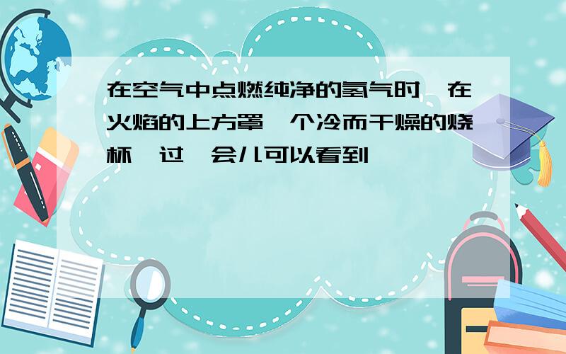 在空气中点燃纯净的氢气时,在火焰的上方罩一个冷而干燥的烧杯,过一会儿可以看到————