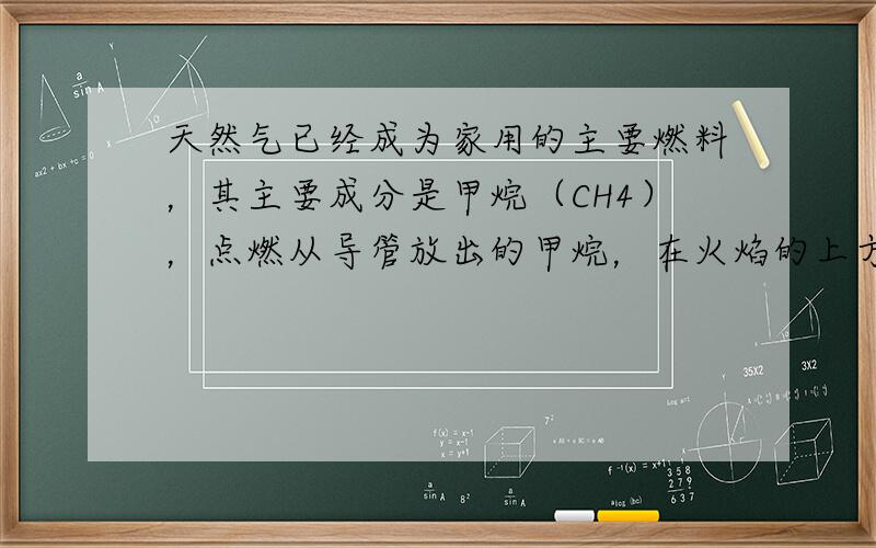 天然气已经成为家用的主要燃料，其主要成分是甲烷（CH4），点燃从导管放出的甲烷，在火焰的上方罩一个冷而干燥的烧杯，烧杯壁