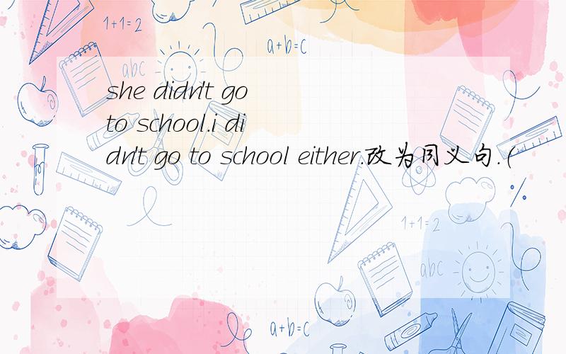 she didn't go to school.i didn't go to school either.改为同义句.（