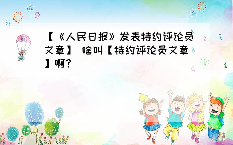 【《人民日报》发表特约评论员文章】 啥叫【特约评论员文章】啊?