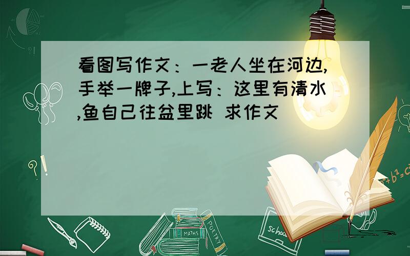 看图写作文：一老人坐在河边,手举一牌子,上写：这里有清水,鱼自己往盆里跳 求作文