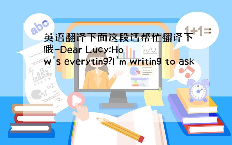 英语翻译下面这段话帮忙翻译下哦~Dear Lucy:How's everyting?I'm writing to ask