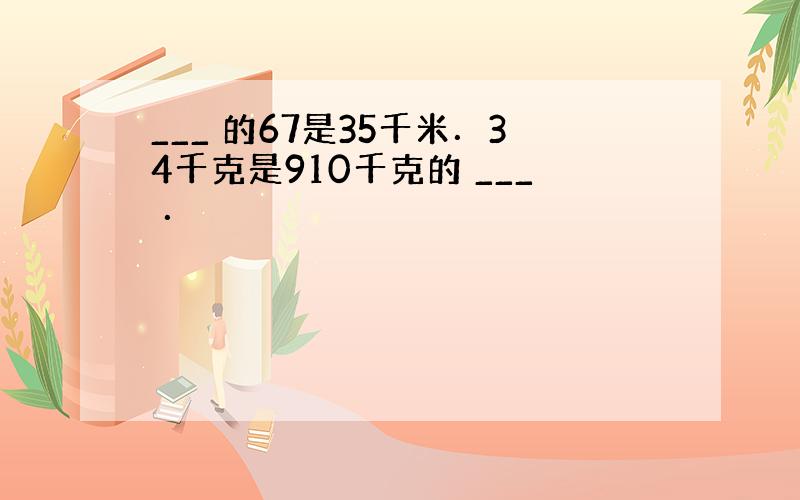 ___ 的67是35千米．34千克是910千克的 ___ ．