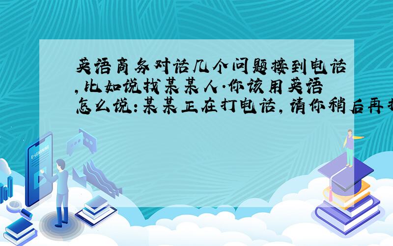 英语商务对话几个问题接到电话,比如说找某某人.你该用英语怎么说:某某正在打电话,请你稍后再打过来.或者某某已经下班,或者