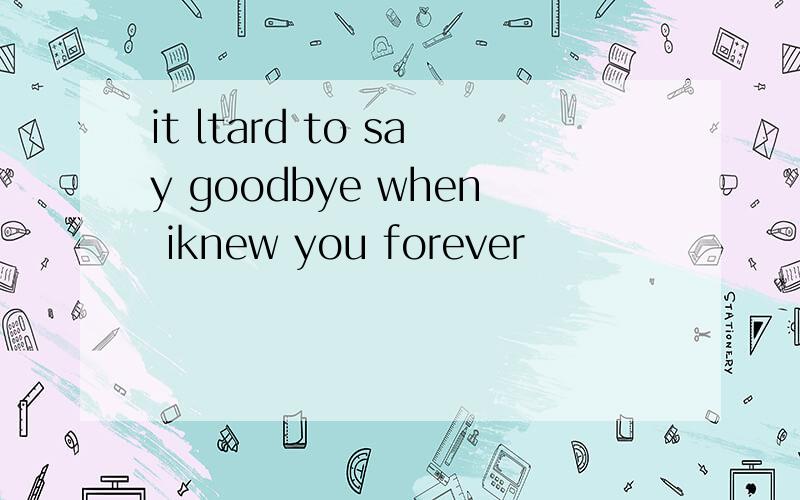 it ltard to say goodbye when iknew you forever