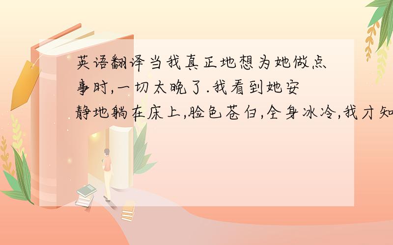 英语翻译当我真正地想为她做点事时,一切太晚了.我看到她安静地躺在床上,脸色苍白,全身冰冷,我才知道生命的倒计时谁也无法控