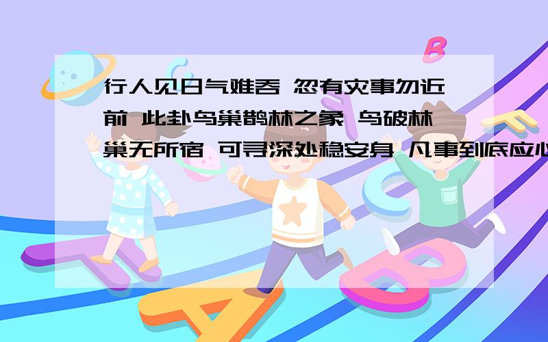 行人见日气难吞 忽有灾事勿近前 此卦鸟巢鹊林之象 鸟破林巢无所宿 可寻深处稳安身 凡事到底应心也 （解曰