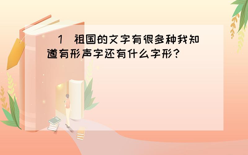 （1）祖国的文字有很多种我知道有形声字还有什么字形？