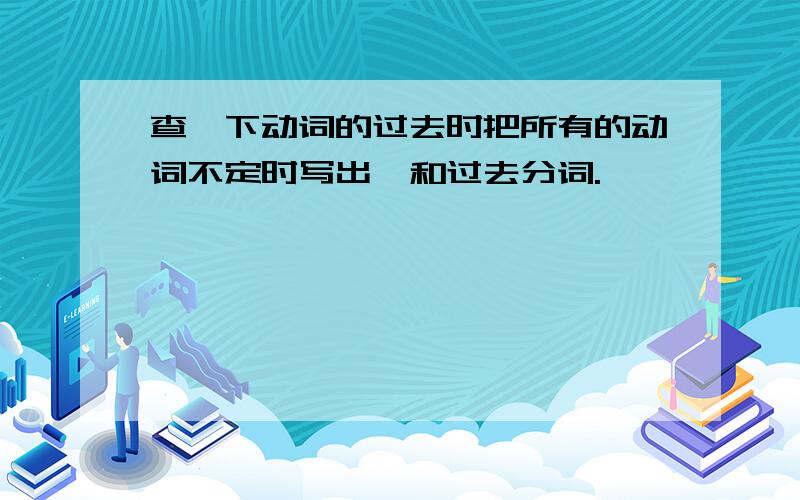 查一下动词的过去时把所有的动词不定时写出,和过去分词.