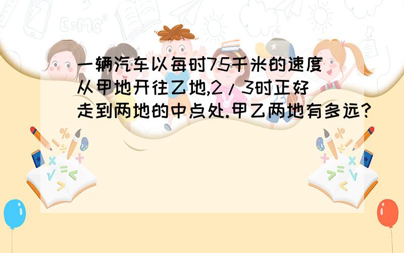 一辆汽车以每时75千米的速度从甲地开往乙地,2/3时正好走到两地的中点处.甲乙两地有多远?