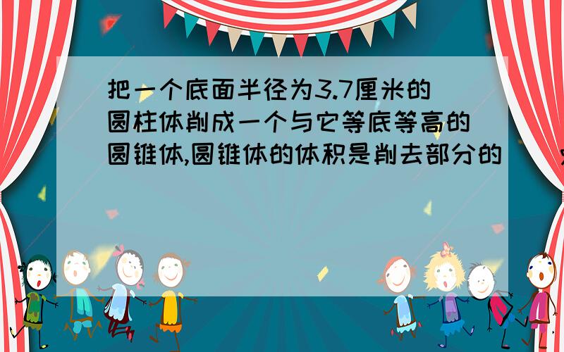 把一个底面半径为3.7厘米的圆柱体削成一个与它等底等高的圆锥体,圆锥体的体积是削去部分的（）％