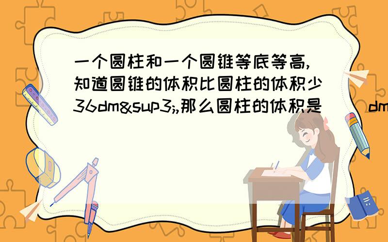 一个圆柱和一个圆锥等底等高,知道圆锥的体积比圆柱的体积少36dm³,那么圆柱的体积是（ ）dm³,