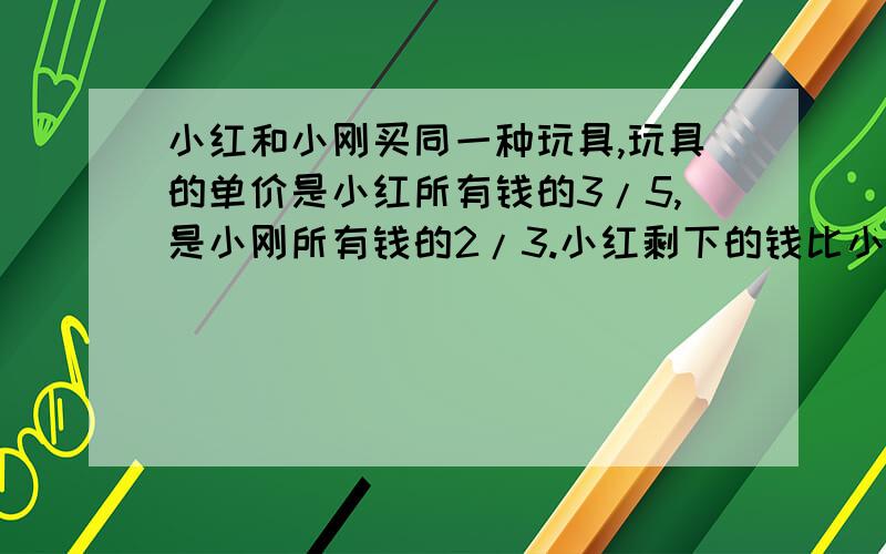 小红和小刚买同一种玩具,玩具的单价是小红所有钱的3/5,是小刚所有钱的2/3.小红剩下的钱比小刚多10元,