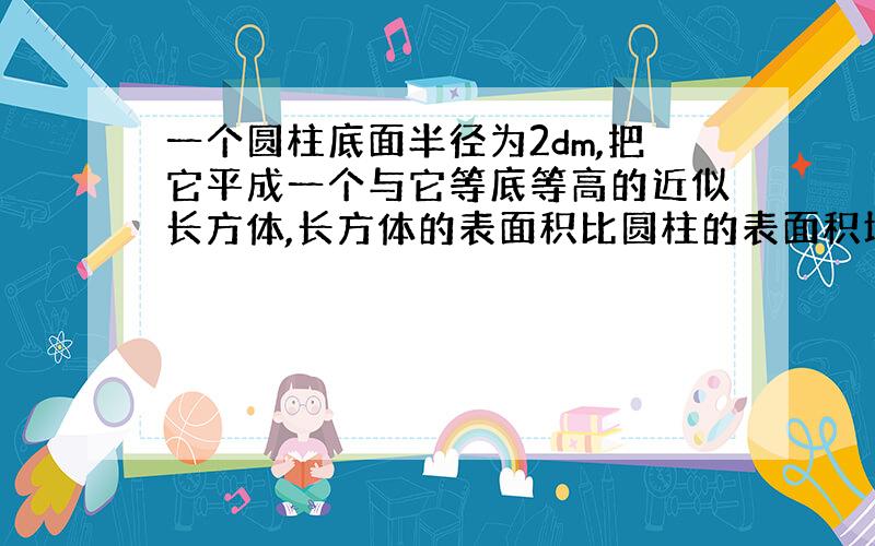 一个圆柱底面半径为2dm,把它平成一个与它等底等高的近似长方体,长方体的表面积比圆柱的表面积增加了100平