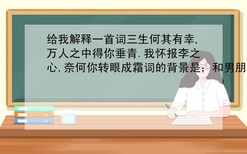 给我解释一首词三生何其有幸,万人之中得你垂青.我怀报李之心,奈何你转眼成霜词的背景是：和男朋友冷战 他写的词 估计是伤心